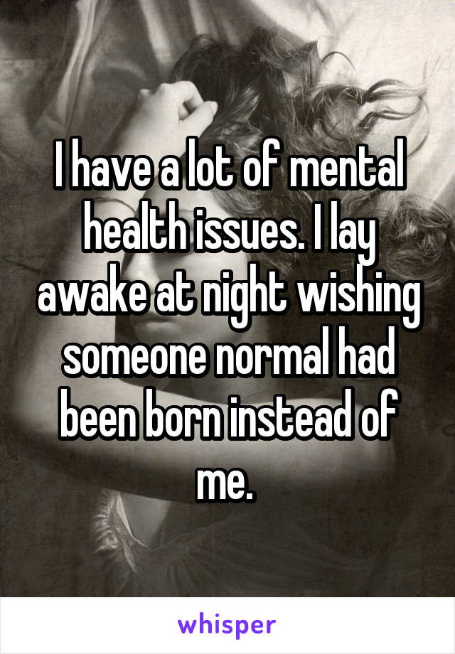 I have a lot of mental health issues. I lay awake at night wishing someone normal had been born instead of me. 