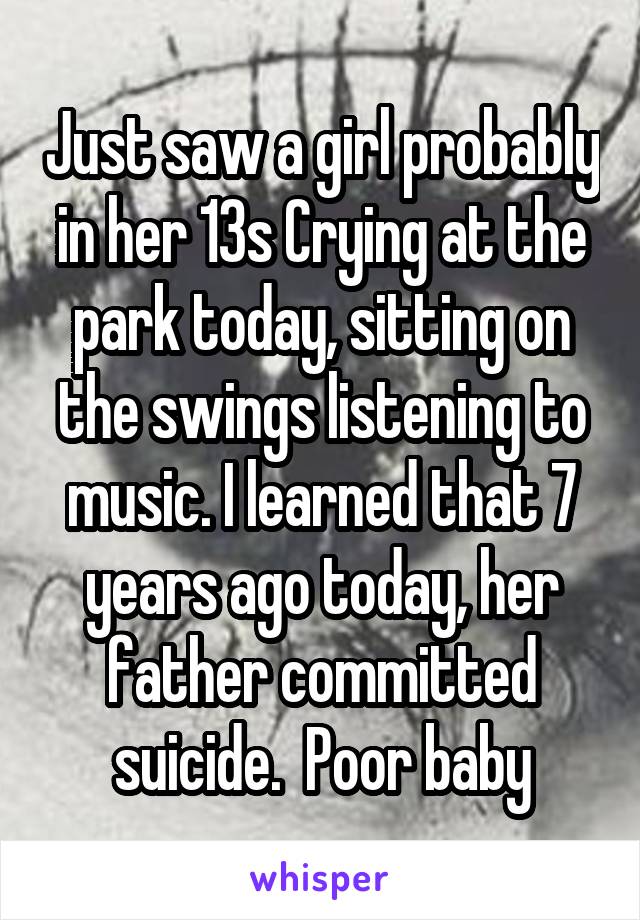 Just saw a girl probably in her 13s Crying at the park today, sitting on the swings listening to music. I learned that 7 years ago today, her father committed suicide.  Poor baby