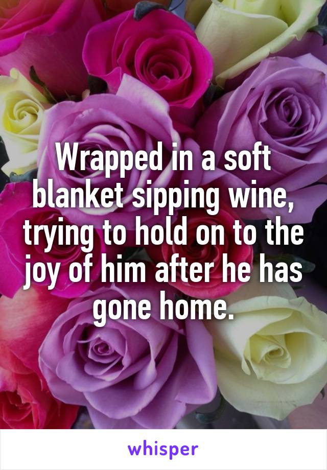 Wrapped in a soft blanket sipping wine, trying to hold on to the joy of him after he has gone home.