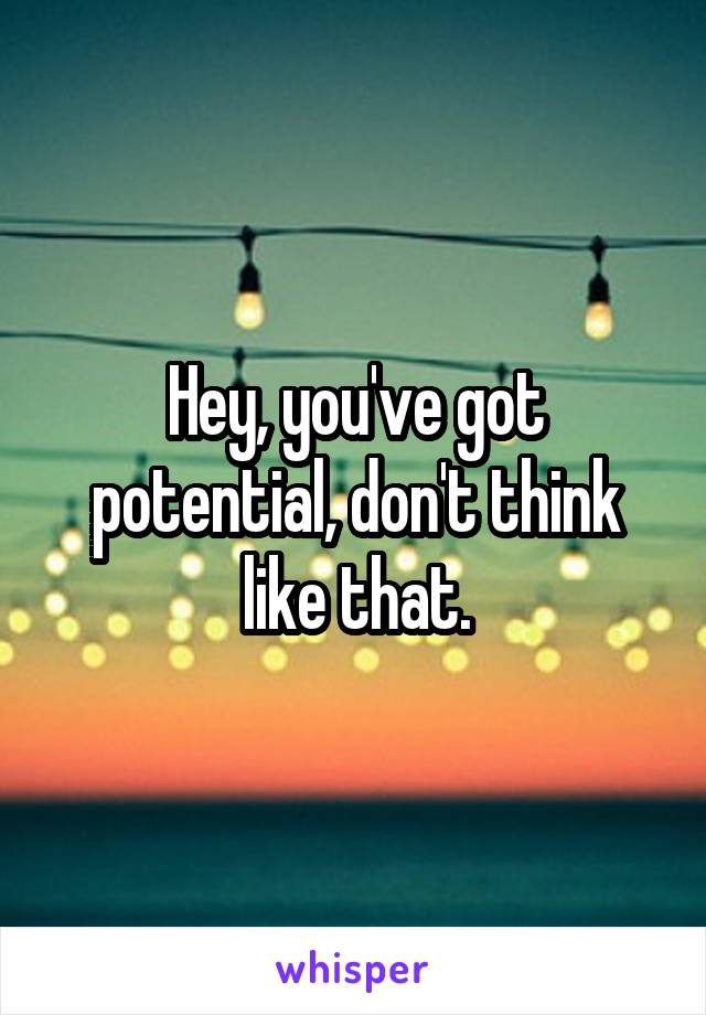 Hey, you've got potential, don't think like that.