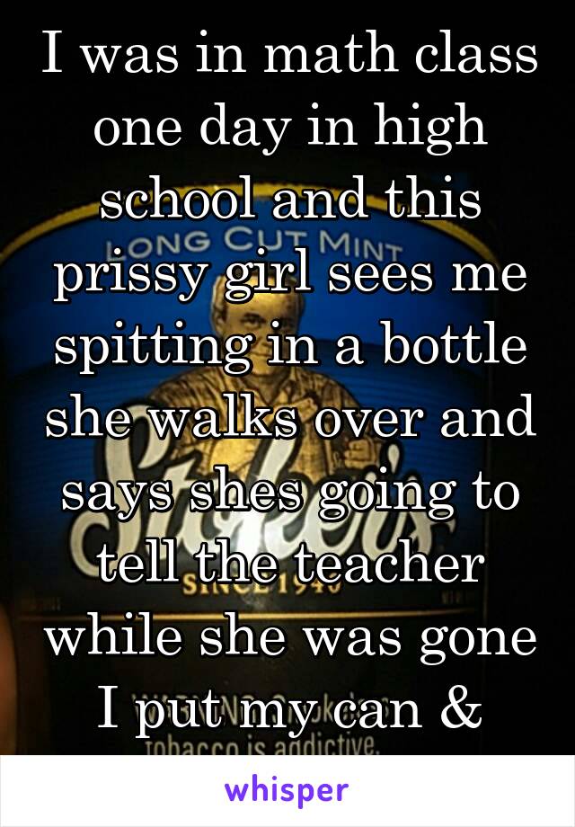 I was in math class one day in high school and this prissy girl sees me spitting in a bottle she walks over and says shes going to tell the teacher while she was gone I put my can & bottle in her bag