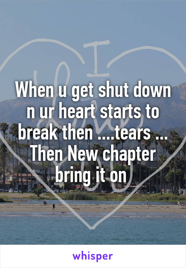 When u get shut down n ur heart starts to break then ....tears ... Then New chapter bring it on 