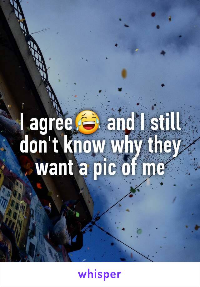 I agree😂 and I still don't know why they want a pic of me