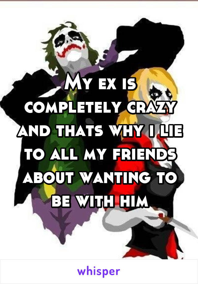 My ex is completely crazy and thats why i lie to all my friends about wanting to be with him