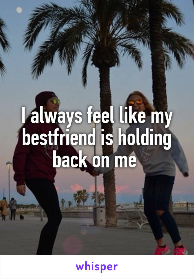 I always feel like my bestfriend is holding back on me 