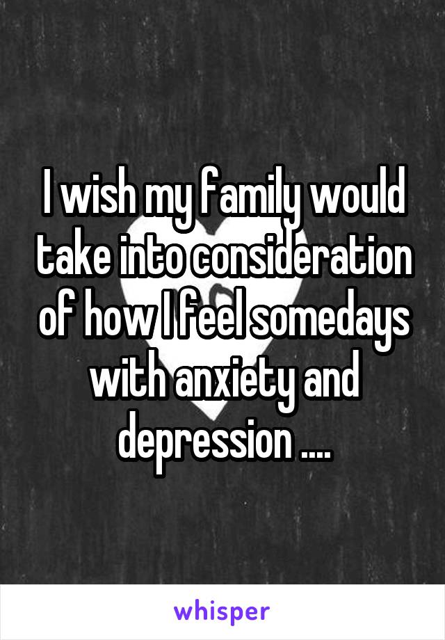 I wish my family would take into consideration of how I feel somedays with anxiety and depression ....