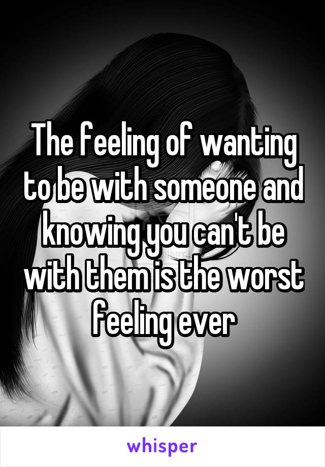 The feeling of wanting to be with someone and knowing you can't be with them is the worst feeling ever