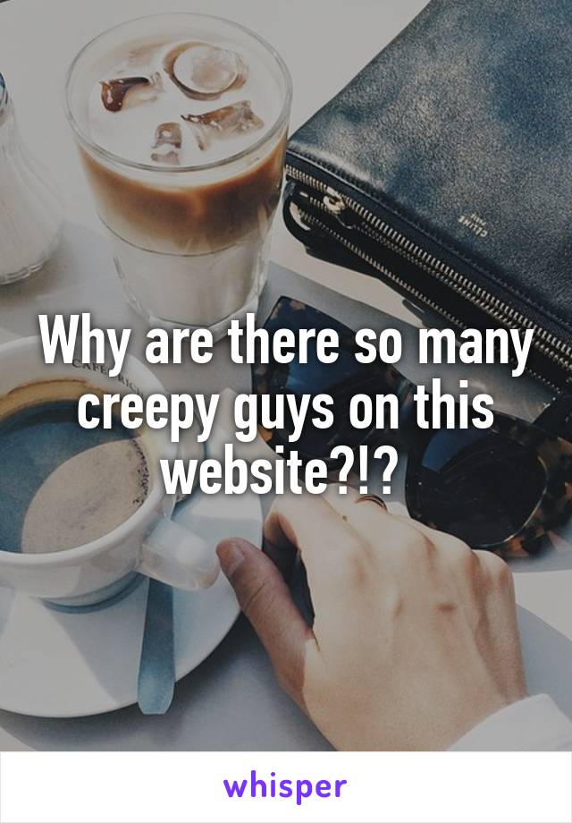 Why are there so many creepy guys on this website?!? 