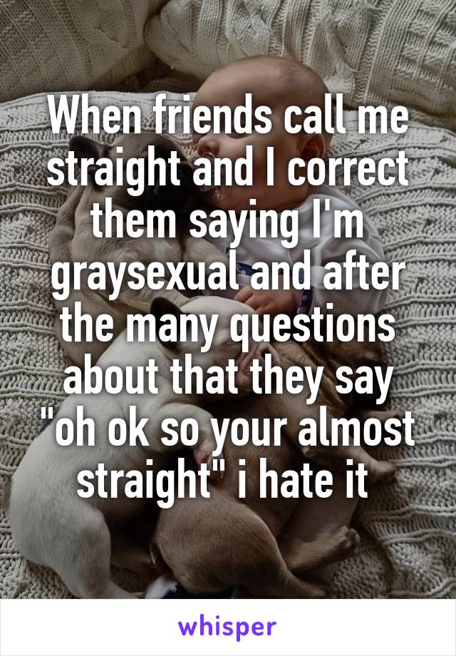 When friends call me straight and I correct them saying I'm graysexual and after the many questions about that they say "oh ok so your almost straight" i hate it 
