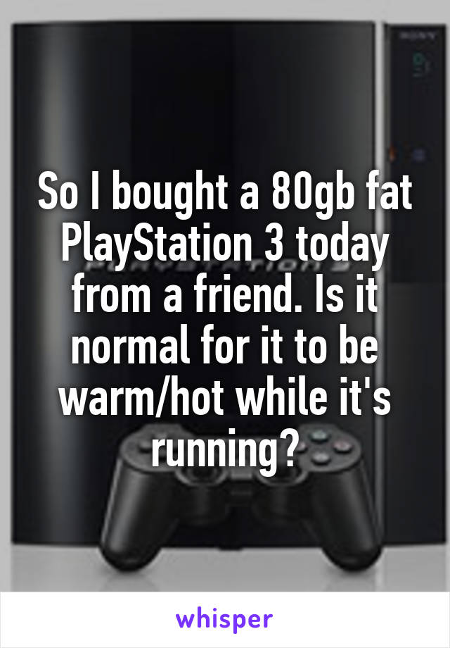 So I bought a 80gb fat PlayStation 3 today from a friend. Is it normal for it to be warm/hot while it's running?