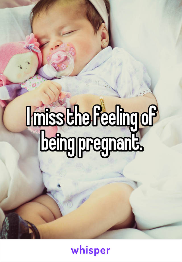 I miss the feeling of being pregnant.