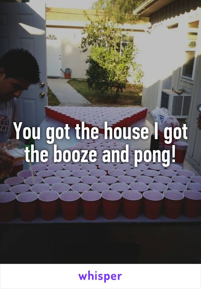 You got the house I got the booze and pong!