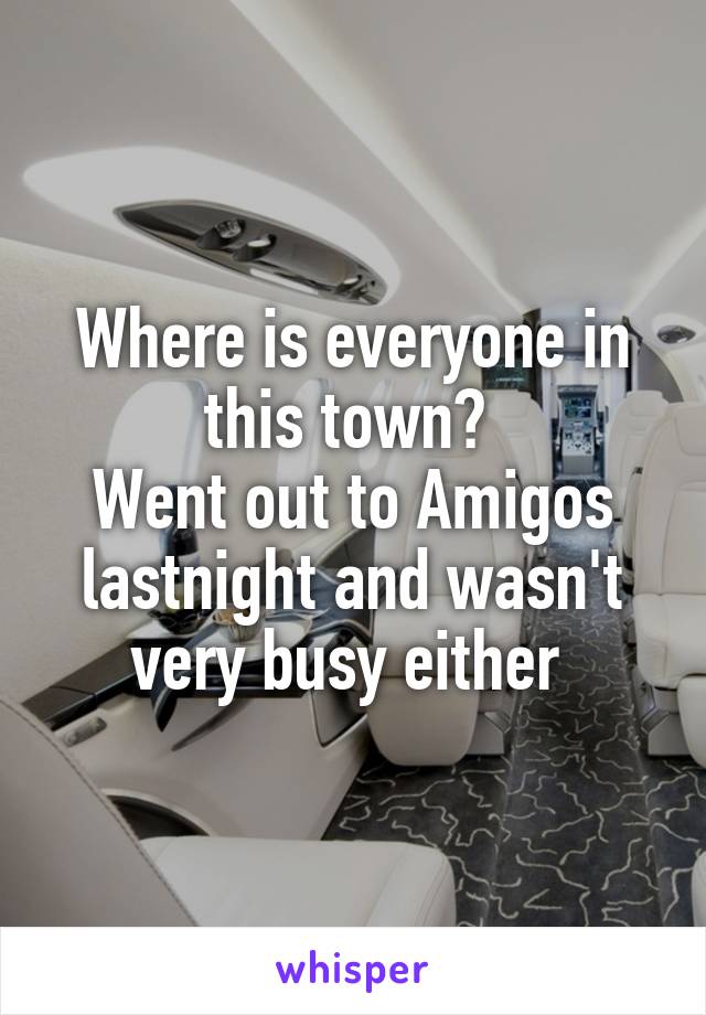 Where is everyone in this town? 
Went out to Amigos lastnight and wasn't very busy either 