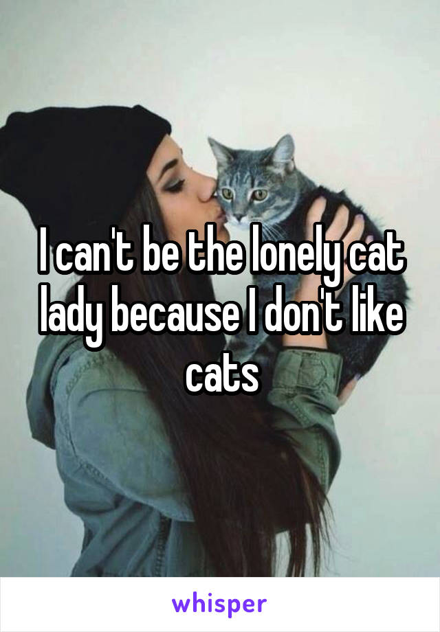 I can't be the lonely cat lady because I don't like cats