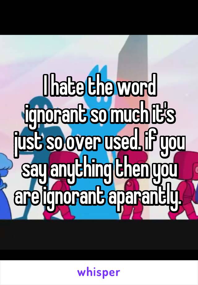 I hate the word ignorant so much it's just so over used. if you say anything then you are ignorant aparantly. 