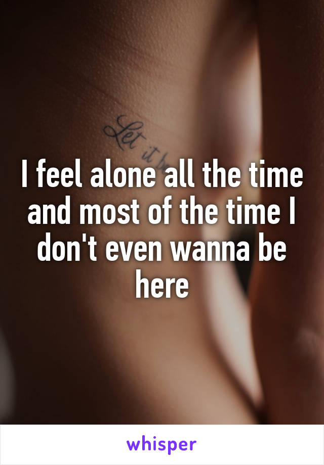 I feel alone all the time and most of the time I don't even wanna be here