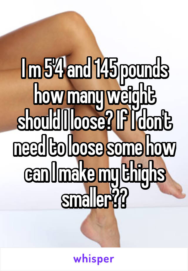 I m 5'4 and 145 pounds how many weight should I loose? If I don't need to loose some how can I make my thighs smaller??