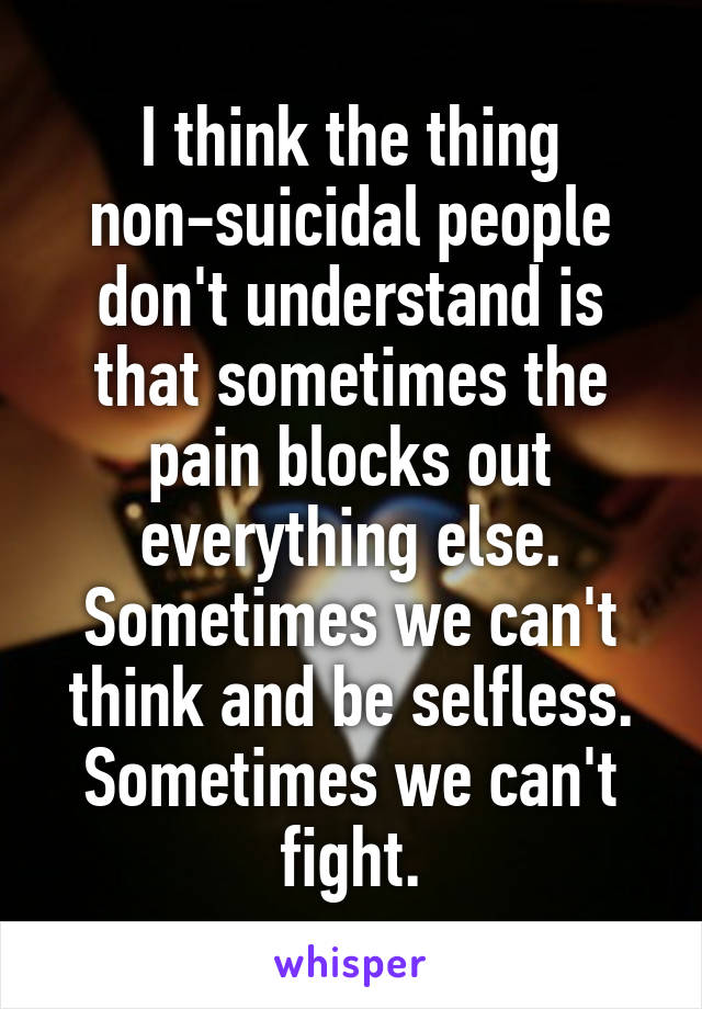 I think the thing non-suicidal people don't understand is that sometimes the pain blocks out everything else. Sometimes we can't think and be selfless. Sometimes we can't fight.