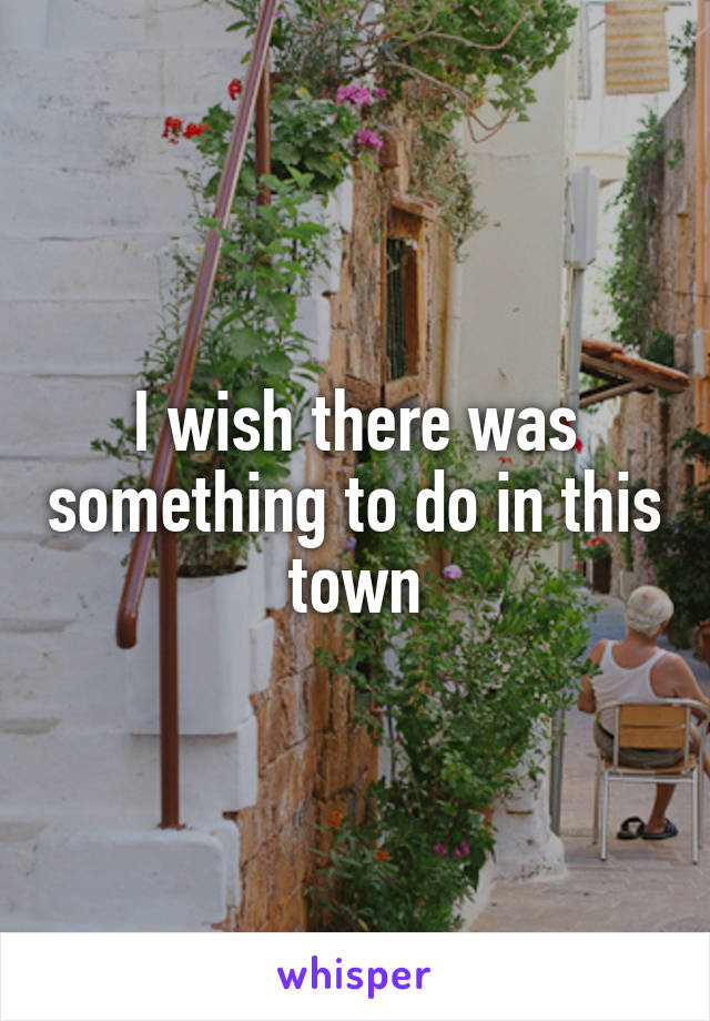 I wish there was something to do in this town