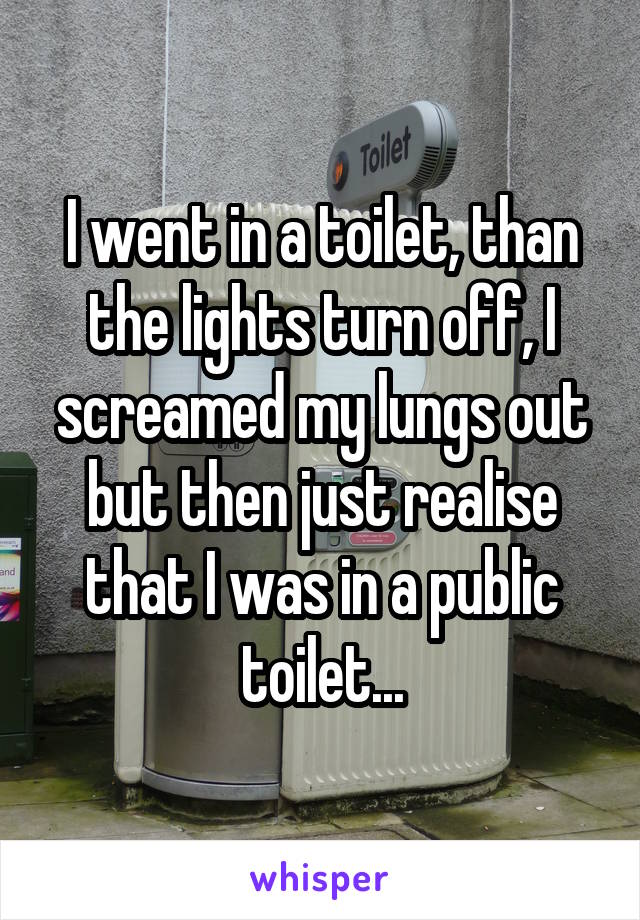 I went in a toilet, than the lights turn off, I screamed my lungs out but then just realise that I was in a public toilet...