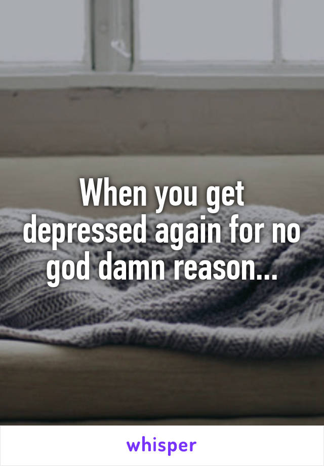 When you get depressed again for no god damn reason...