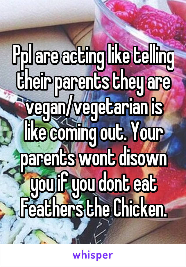 Ppl are acting like telling their parents they are vegan/vegetarian is like coming out. Your parents wont disown you if you dont eat Feathers the Chicken.