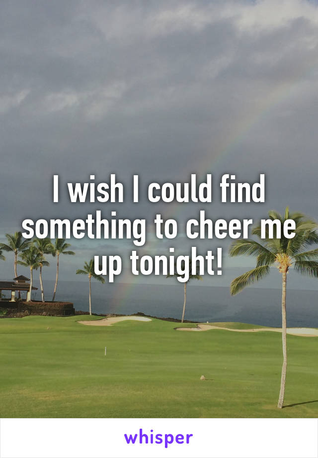 I wish I could find something to cheer me up tonight!