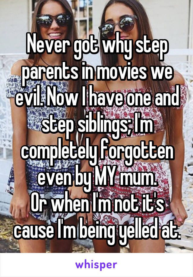 Never got why step parents in movies we evil. Now I have one and step siblings; I'm completely forgotten even by MY mum.
Or when I'm not it's cause I'm being yelled at.