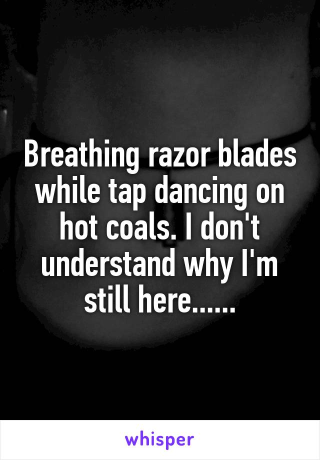 Breathing razor blades while tap dancing on hot coals. I don't understand why I'm still here......