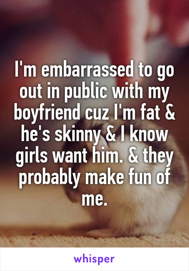 I'm embarrassed to go out in public with my boyfriend cuz I'm fat & he's skinny & I know girls want him. & they probably make fun of me.