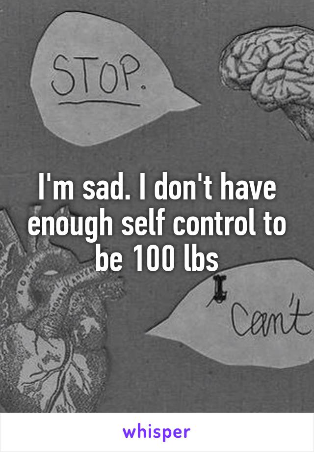 I'm sad. I don't have enough self control to be 100 lbs