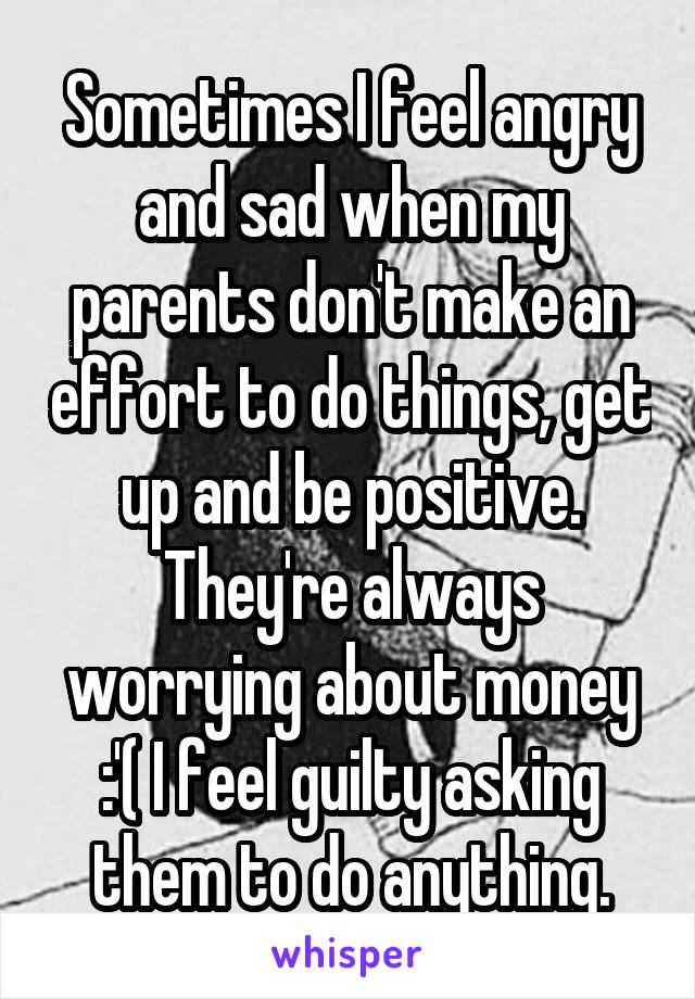 Sometimes I feel angry and sad when my parents don't make an effort to do things, get up and be positive. They're always worrying about money :'( I feel guilty asking them to do anything.