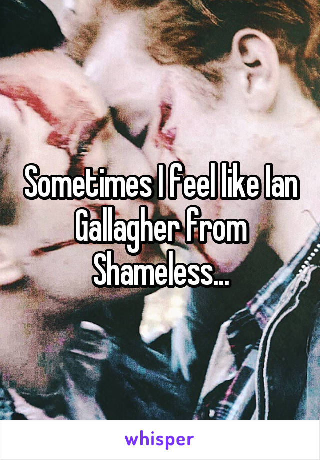 Sometimes I feel like Ian Gallagher from Shameless...