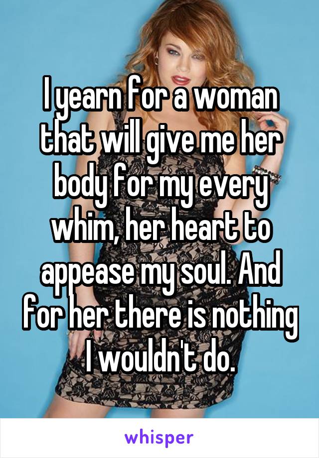 I yearn for a woman that will give me her body for my every whim, her heart to appease my soul. And for her there is nothing I wouldn't do.