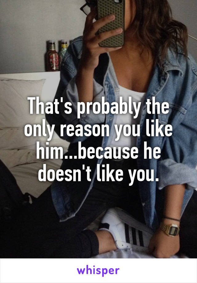 That's probably the only reason you like him...because he doesn't like you.