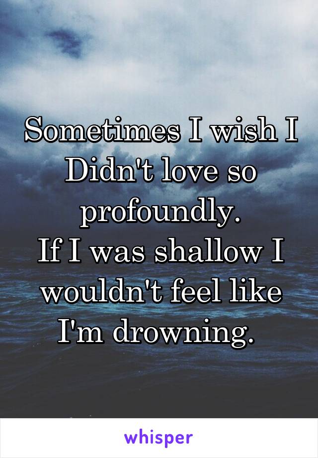 Sometimes I wish I Didn't love so profoundly.
If I was shallow I wouldn't feel like I'm drowning. 