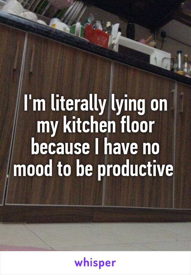 I'm literally lying on my kitchen floor because I have no mood to be productive 