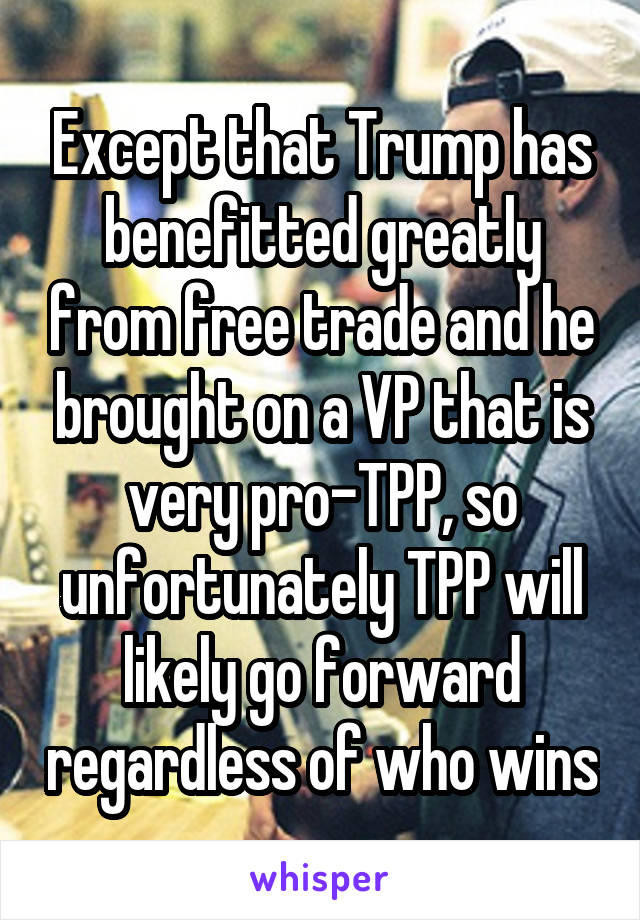 Except that Trump has benefitted greatly from free trade and he brought on a VP that is very pro-TPP, so unfortunately TPP will likely go forward regardless of who wins