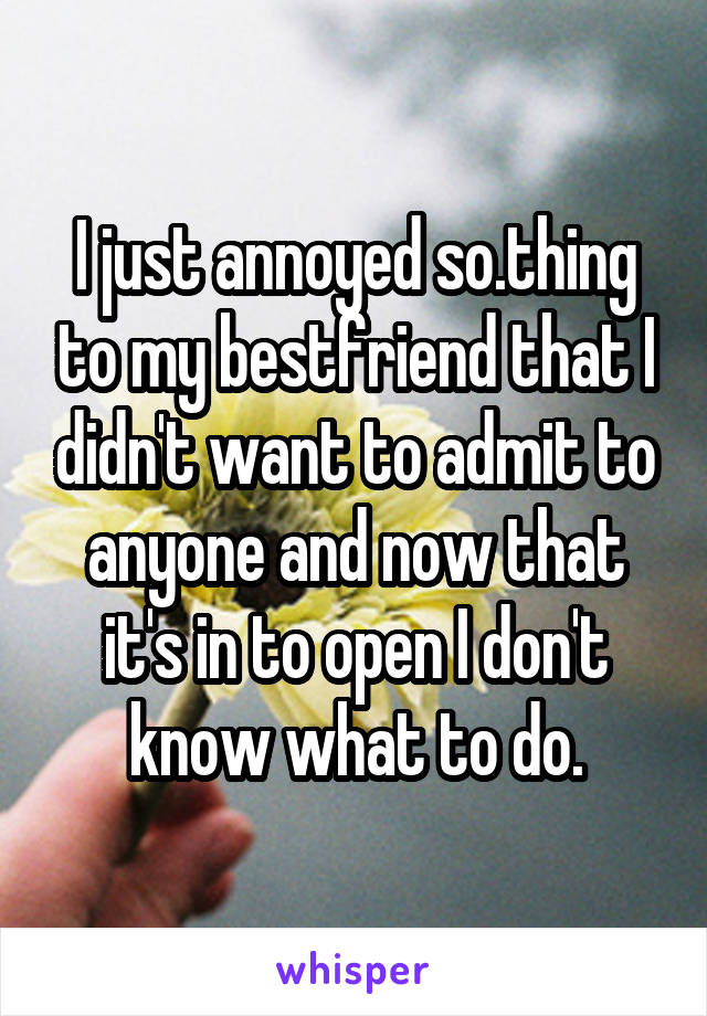 I just annoyed so.thing to my bestfriend that I didn't want to admit to anyone and now that it's in to open I don't know what to do.