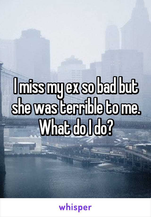 I miss my ex so bad but she was terrible to me. What do I do?