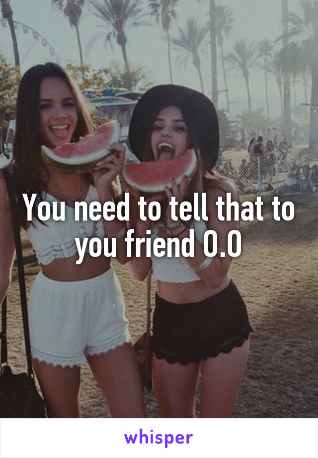 You need to tell that to you friend O.O