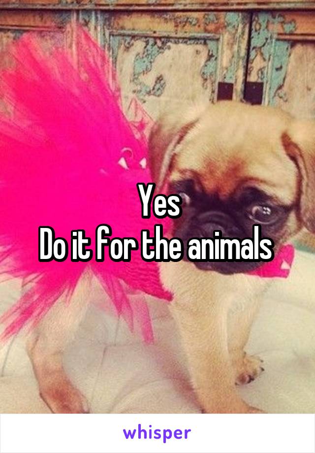 Yes
Do it for the animals 