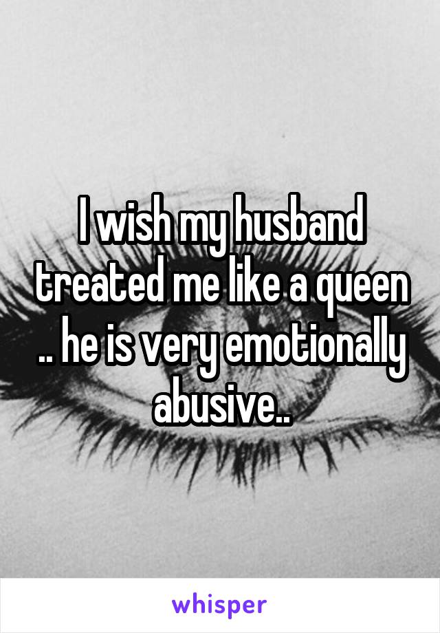 I wish my husband treated me like a queen .. he is very emotionally abusive..