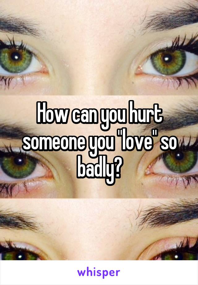 How can you hurt someone you "love" so badly?