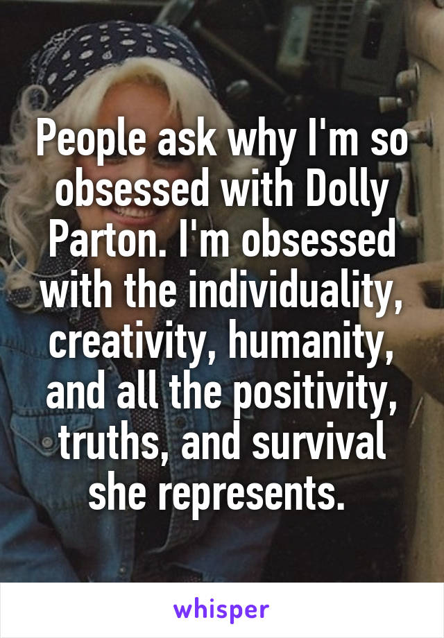 People ask why I'm so obsessed with Dolly Parton. I'm obsessed with the individuality, creativity, humanity, and all the positivity, truths, and survival she represents. 