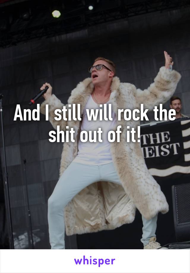 And I still will rock the shit out of it!
