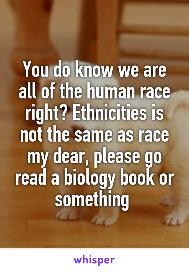 You do know we are all of the human race right? Ethnicities is not the same as race my dear, please go read a biology book or something 