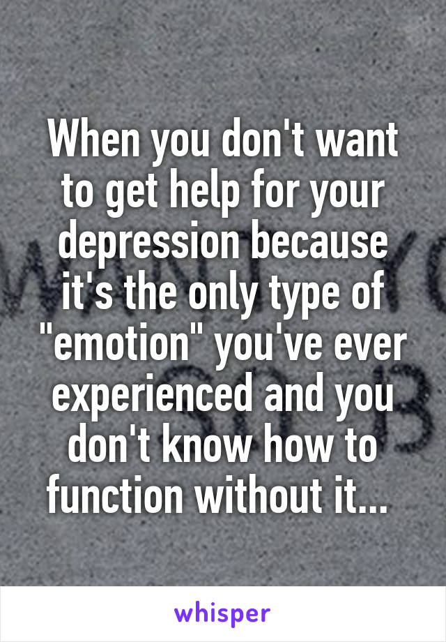 When you don't want to get help for your depression because it's the only type of "emotion" you've ever experienced and you don't know how to function without it... 