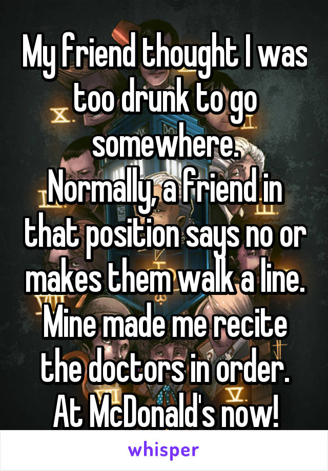 My friend thought I was too drunk to go somewhere.
Normally, a friend in that position says no or makes them walk a line.
Mine made me recite the doctors in order.
At McDonald's now!