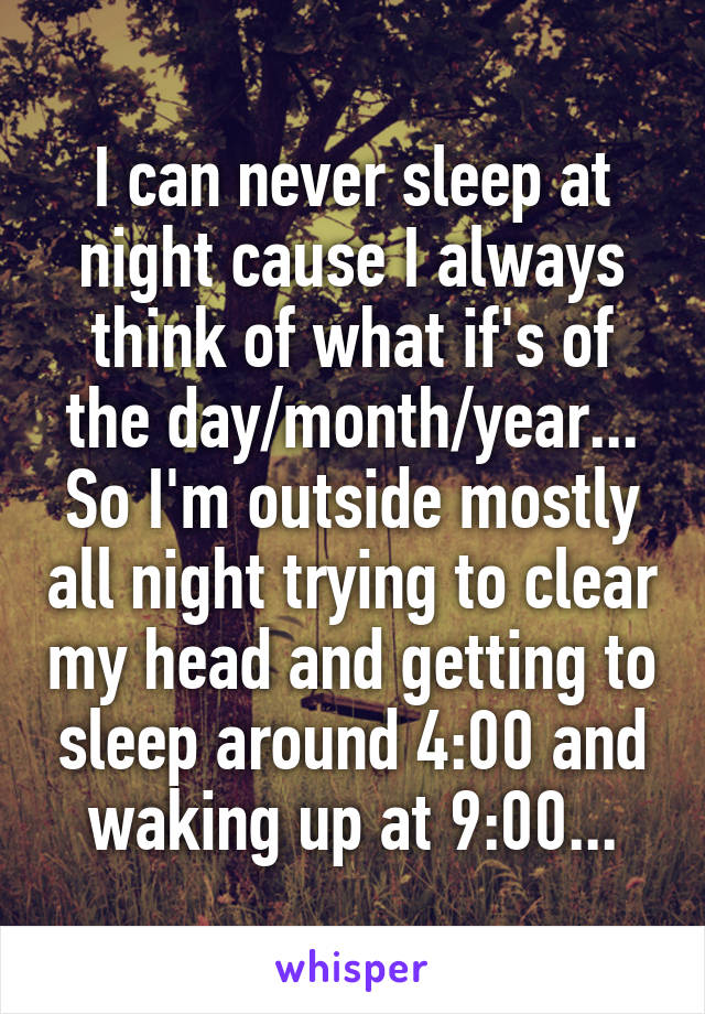 I can never sleep at night cause I always think of what if's of the day/month/year... So I'm outside mostly all night trying to clear my head and getting to sleep around 4:00 and waking up at 9:00...